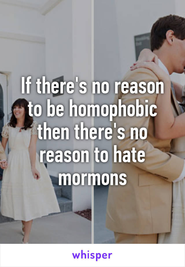 If there's no reason to be homophobic then there's no reason to hate mormons