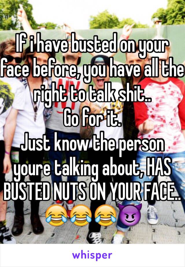 If i have busted on your face before, you have all the right to talk shit..
Go for it. 
Just know the person youre talking about, HAS BUSTED NUTS ON YOUR FACE.. 
😂😂😂😈