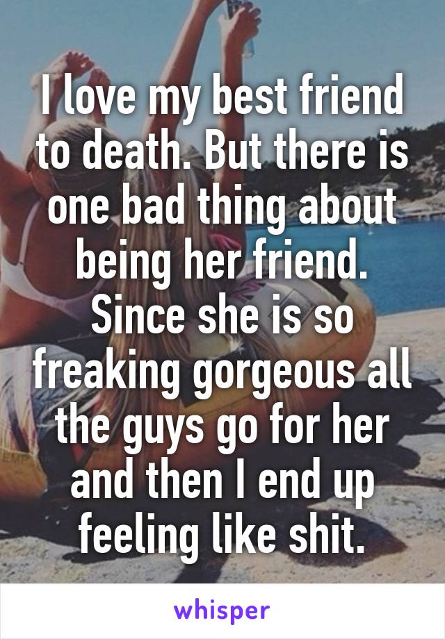 I love my best friend to death. But there is one bad thing about being her friend. Since she is so freaking gorgeous all the guys go for her and then I end up feeling like shit.