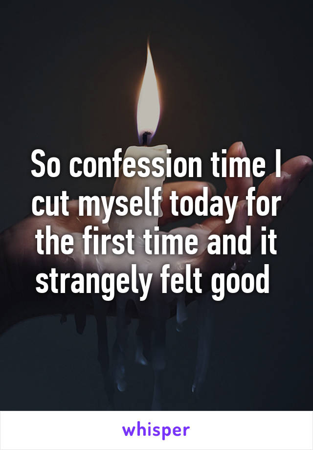 So confession time I cut myself today for the first time and it strangely felt good 