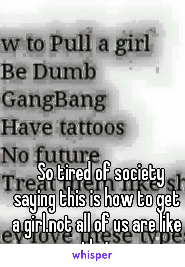    So tired of society saying this is how to get a girl.not all of us are like that