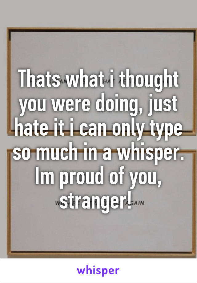 Thats what i thought you were doing, just hate it i can only type so much in a whisper. Im proud of you, stranger! 