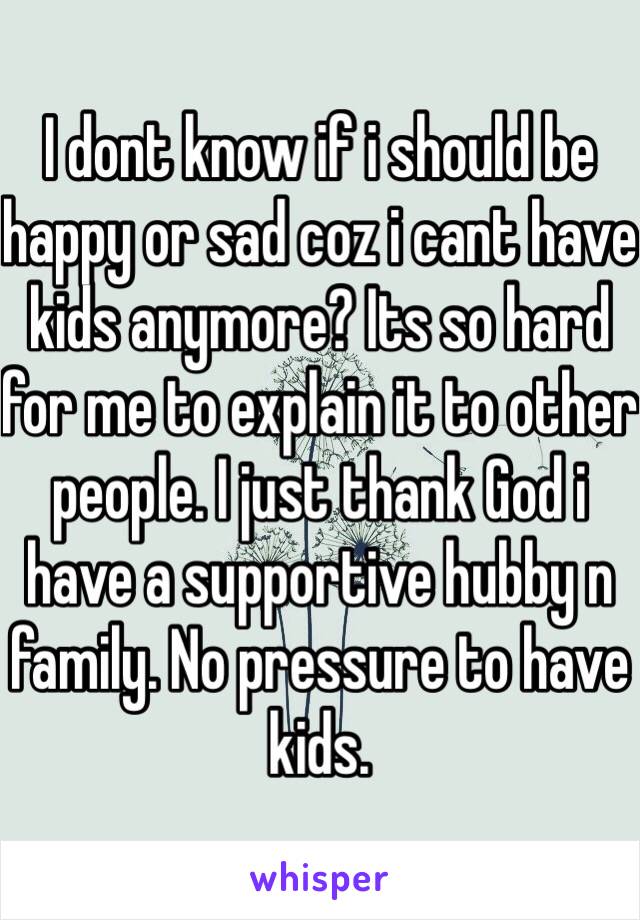 I dont know if i should be happy or sad coz i cant have kids anymore? Its so hard for me to explain it to other people. I just thank God i have a supportive hubby n family. No pressure to have kids.