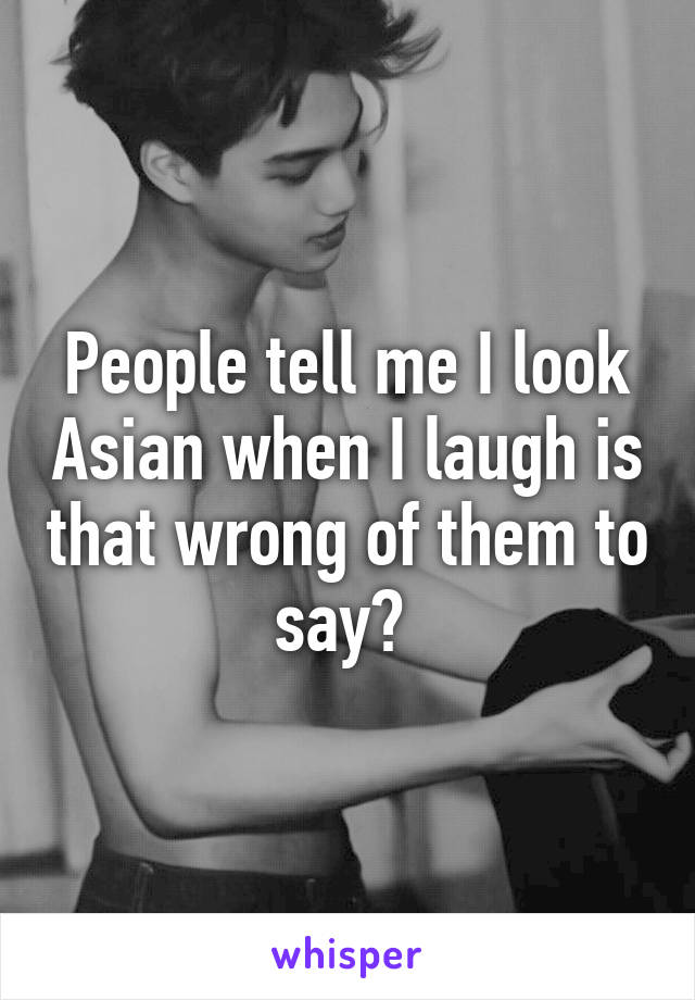 People tell me I look Asian when I laugh is that wrong of them to say? 