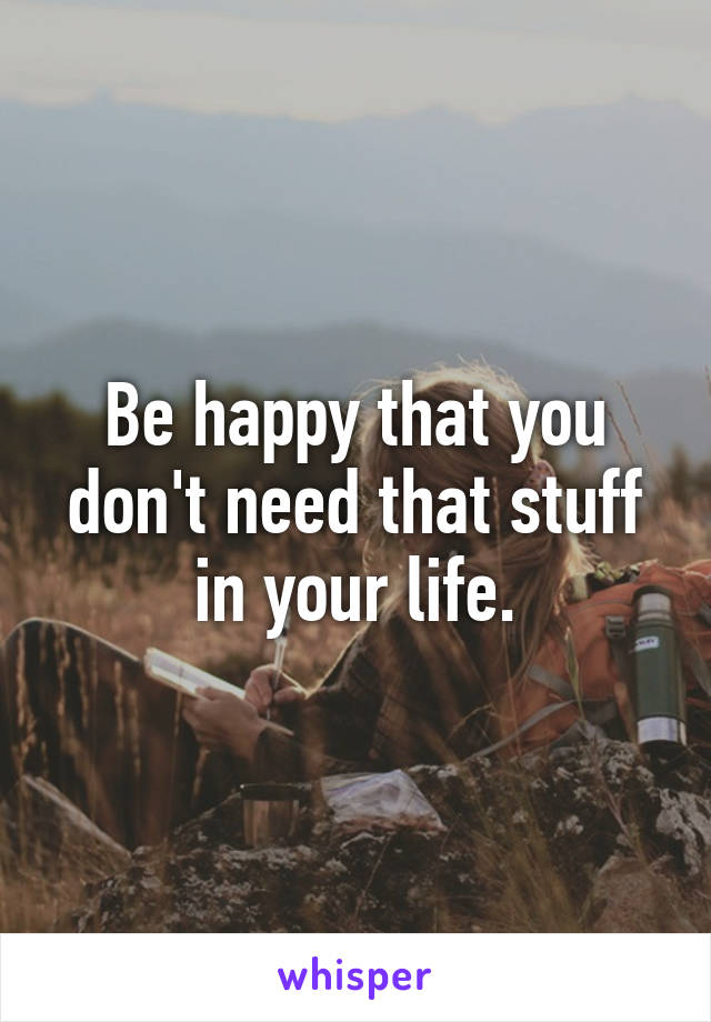 Be happy that you don't need that stuff in your life.