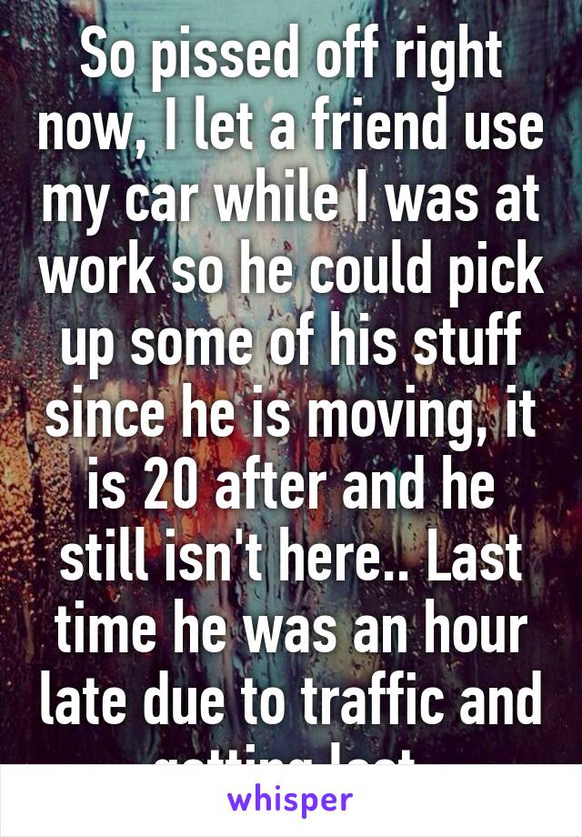 So pissed off right now, I let a friend use my car while I was at work so he could pick up some of his stuff since he is moving, it is 20 after and he still isn't here.. Last time he was an hour late due to traffic and getting lost 