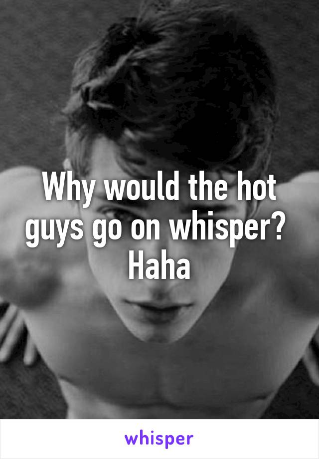 Why would the hot guys go on whisper?  Haha