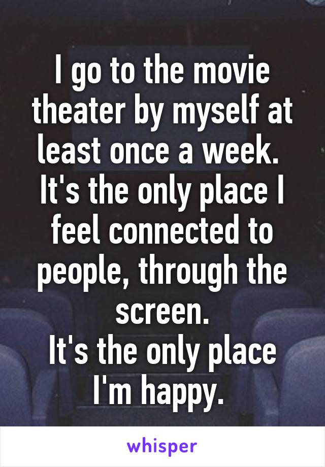 I go to the movie theater by myself at least once a week. 
It's the only place I feel connected to people, through the screen.
It's the only place I'm happy. 