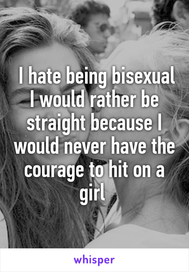  I hate being bisexual I would rather be straight because I would never have the courage to hit on a girl 