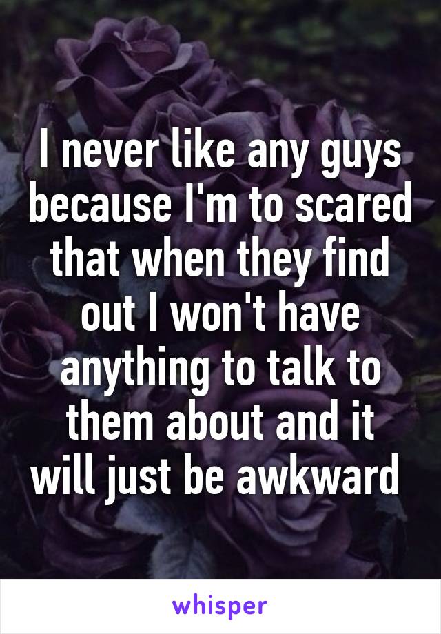 I never like any guys because I'm to scared that when they find out I won't have anything to talk to them about and it will just be awkward 