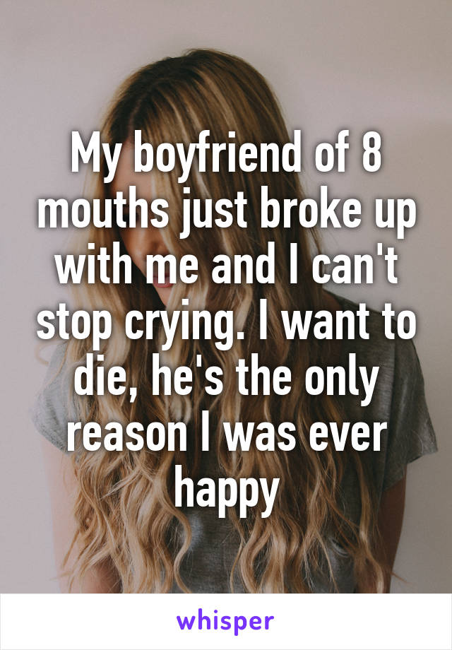 My boyfriend of 8 mouths just broke up with me and I can't stop crying. I want to die, he's the only reason I was ever happy