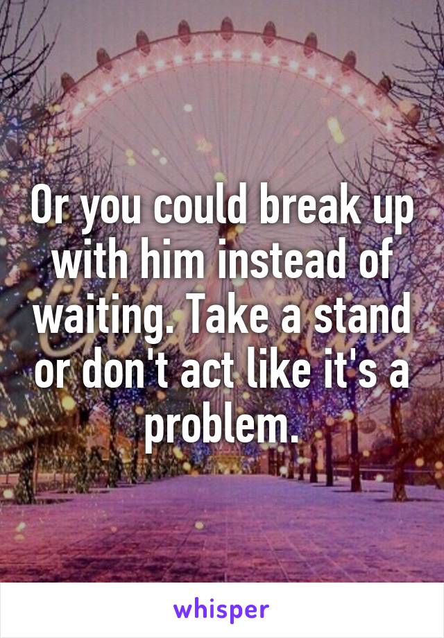 Or you could break up with him instead of waiting. Take a stand or don't act like it's a problem.