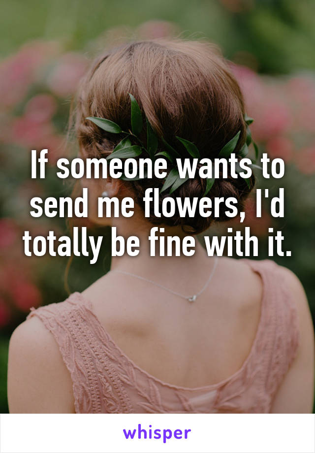 If someone wants to send me flowers, I'd totally be fine with it. 