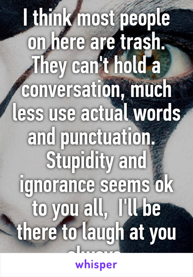 I think most people on here are trash. They can't hold a conversation, much less use actual words and punctuation.   Stupidity and ignorance seems ok to you all,  I'll be there to laugh at you always.