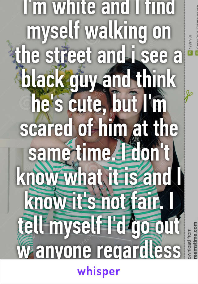 I'm white and I find myself walking on the street and i see a black guy and think he's cute, but I'm scared of him at the same time. I don't know what it is and I know it's not fair. I tell myself I'd go out w anyone regardless of race, but is it true?