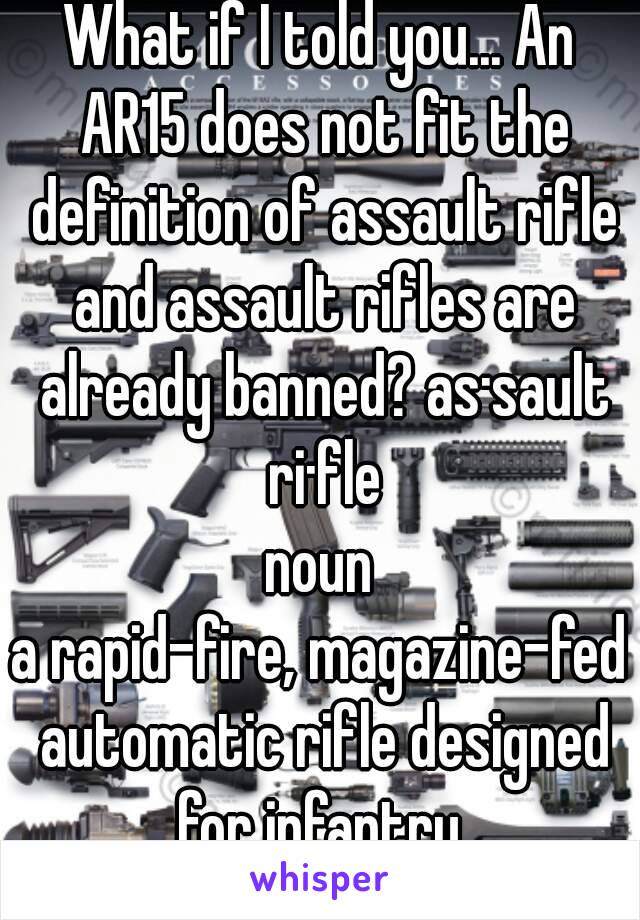 What if I told you... An AR15 does not fit the definition of assault rifle and assault rifles are already banned? as·sault ri·fle
noun
a rapid-fire, magazine-fed automatic rifle designed for infantry 