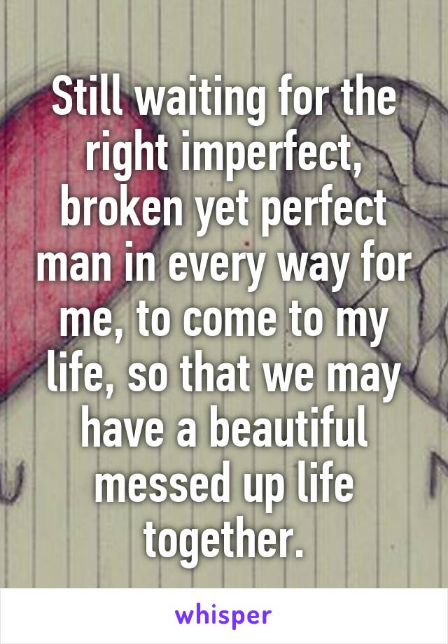 Still waiting for the right imperfect, broken yet perfect man in every way for me, to come to my life, so that we may have a beautiful messed up life together.