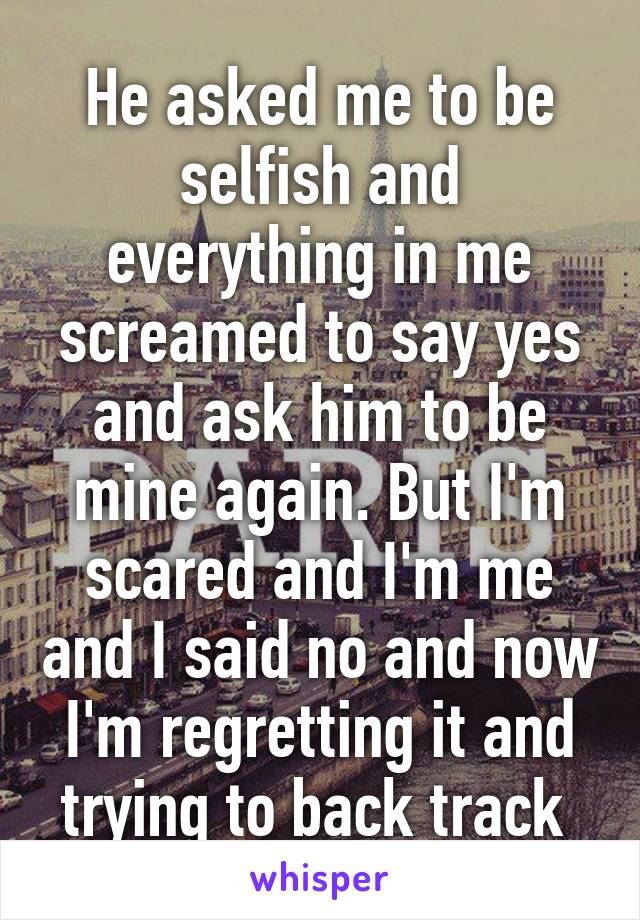 He asked me to be selfish and everything in me screamed to say yes and ask him to be mine again. But I'm scared and I'm me and I said no and now I'm regretting it and trying to back track 