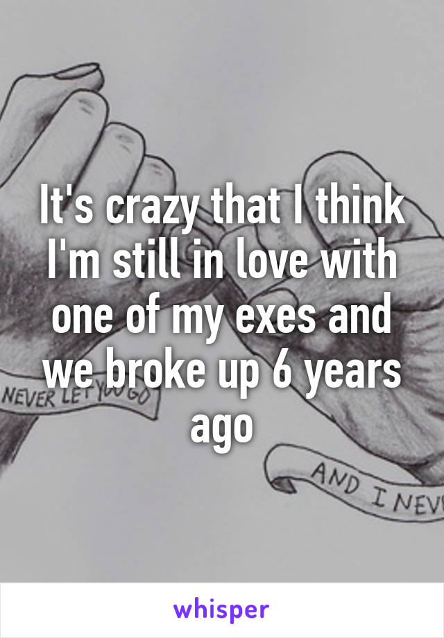 It's crazy that I think I'm still in love with one of my exes and we broke up 6 years ago