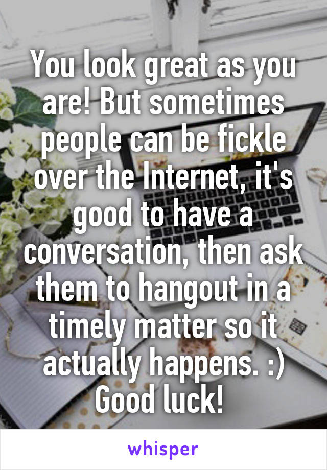 You look great as you are! But sometimes people can be fickle over the Internet, it's good to have a conversation, then ask them to hangout in a timely matter so it actually happens. :) Good luck! 