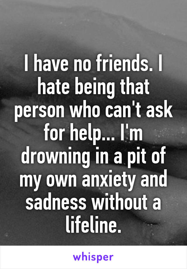 
I have no friends. I hate being that person who can't ask for help... I'm drowning in a pit of my own anxiety and sadness without a lifeline.