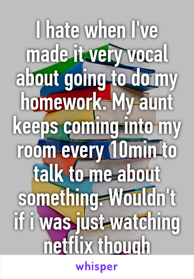 I hate when I've made it very vocal about going to do my homework. My aunt keeps coming into my room every 10min to talk to me about something. Wouldn't if i was just watching netflix though