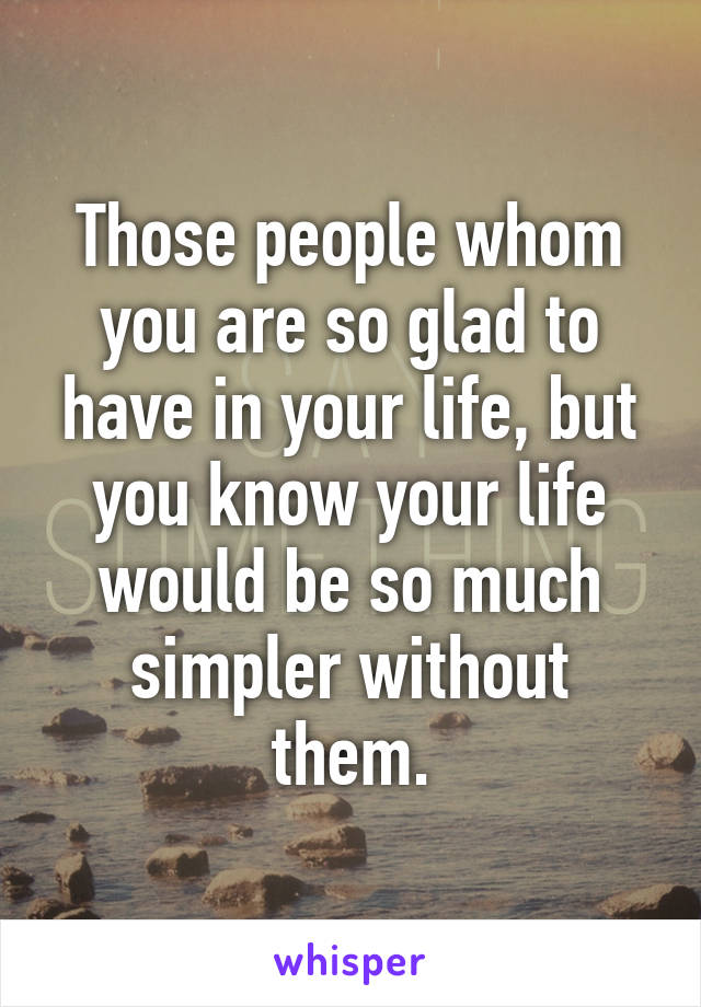 Those people whom you are so glad to have in your life, but you know your life would be so much simpler without them.