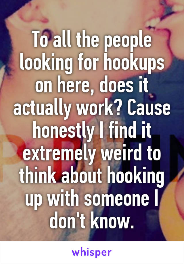 To all the people looking for hookups on here, does it actually work? Cause honestly I find it extremely weird to think about hooking up with someone I don't know.