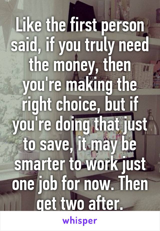 Like the first person said, if you truly need the money, then you're making the right choice, but if you're doing that just to save, it may be smarter to work just one job for now. Then get two after.