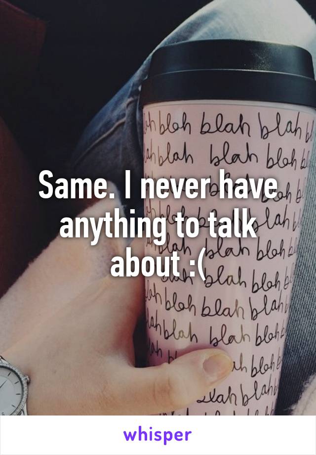 Same. I never have anything to talk about :(