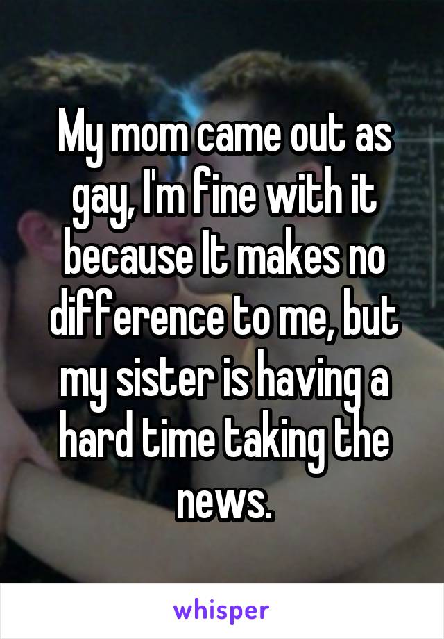 My mom came out as gay, I'm fine with it because It makes no difference to me, but my sister is having a hard time taking the news.
