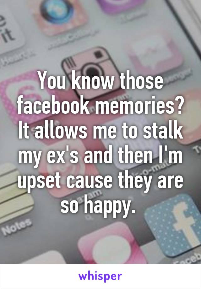 You know those facebook memories? It allows me to stalk my ex's and then I'm upset cause they are so happy. 