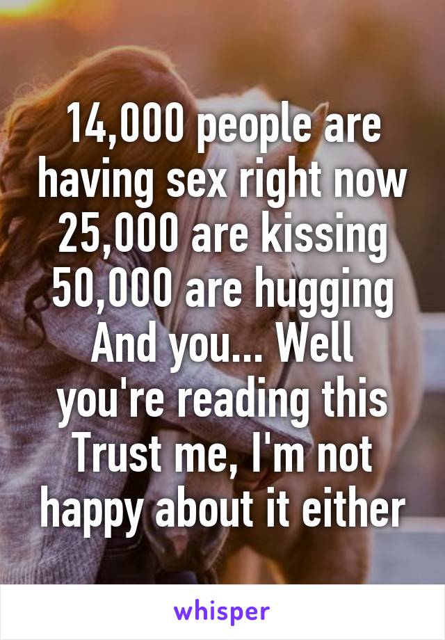 14,000 people are having sex right now
25,000 are kissing
50,000 are hugging
And you... Well you're reading this
Trust me, I'm not happy about it either