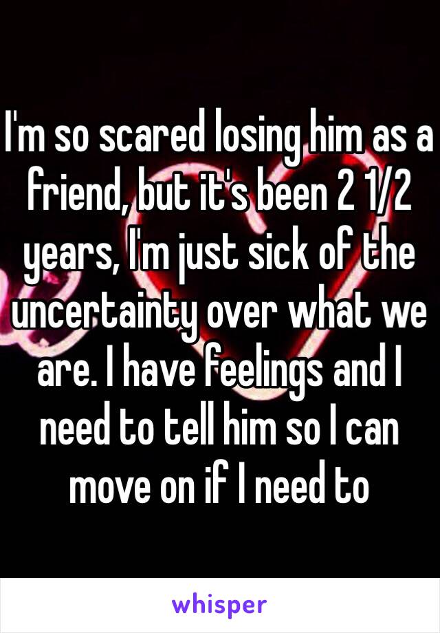 I'm so scared losing him as a friend, but it's been 2 1/2 years, I'm just sick of the uncertainty over what we are. I have feelings and I need to tell him so I can move on if I need to