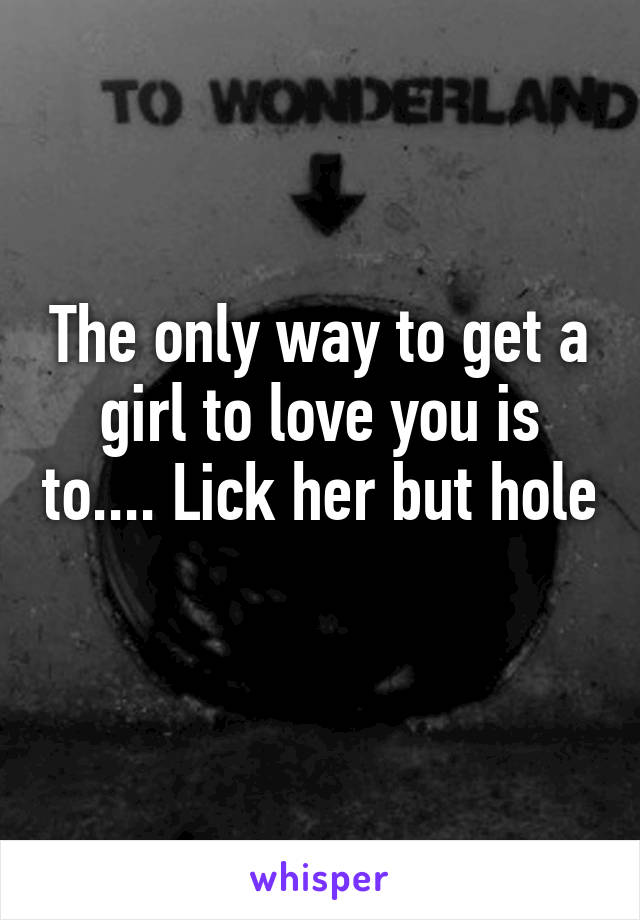 The only way to get a girl to love you is to.... Lick her but hole 