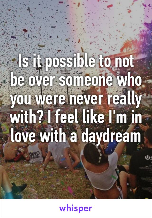 Is it possible to not be over someone who you were never really with? I feel like I'm in love with a daydream 