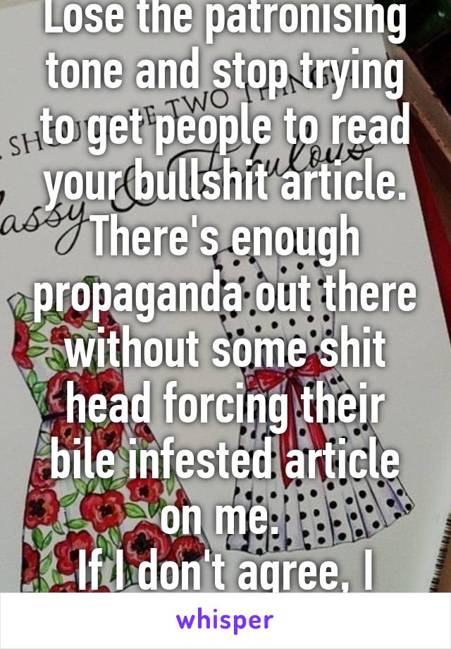 Lose the patronising tone and stop trying to get people to read your bullshit article. There's enough propaganda out there without some shit head forcing their bile infested article on me. 
If I don't agree, I don't agree. 