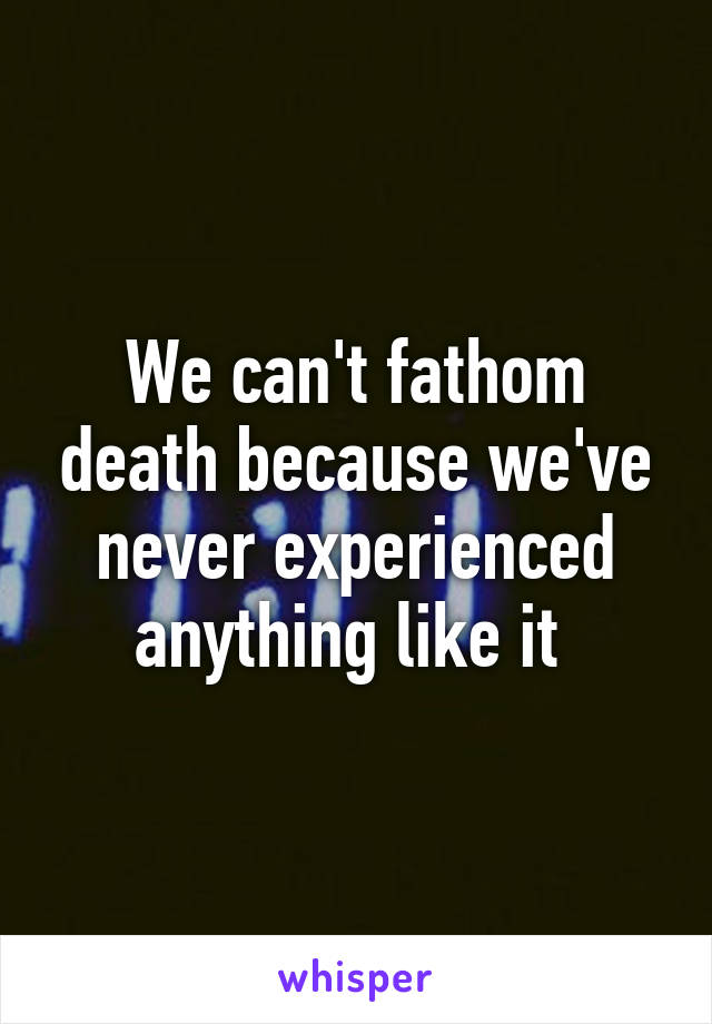 We can't fathom death because we've never experienced anything like it 