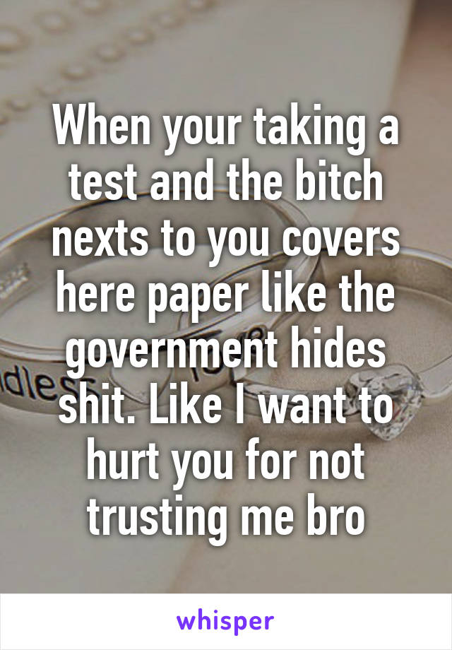 When your taking a test and the bitch nexts to you covers here paper like the government hides shit. Like I want to hurt you for not trusting me bro