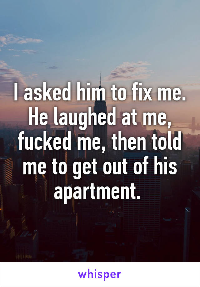 I asked him to fix me. He laughed at me, fucked me, then told me to get out of his apartment. 