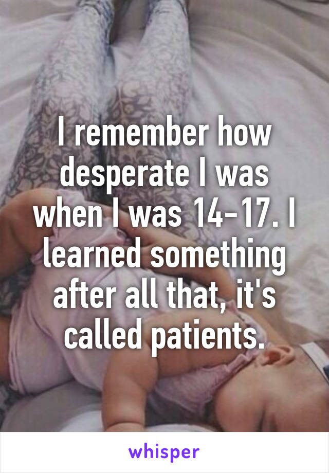 I remember how desperate I was when I was 14-17. I learned something after all that, it's called patients.