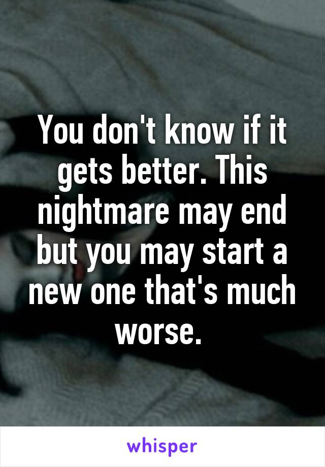 You don't know if it gets better. This nightmare may end but you may start a new one that's much worse. 