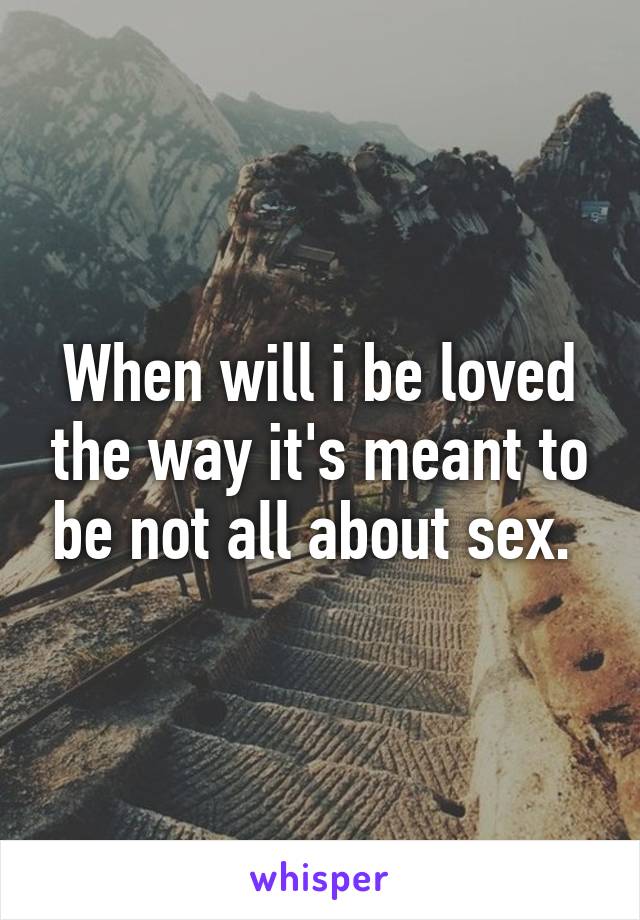 When will i be loved the way it's meant to be not all about sex. 