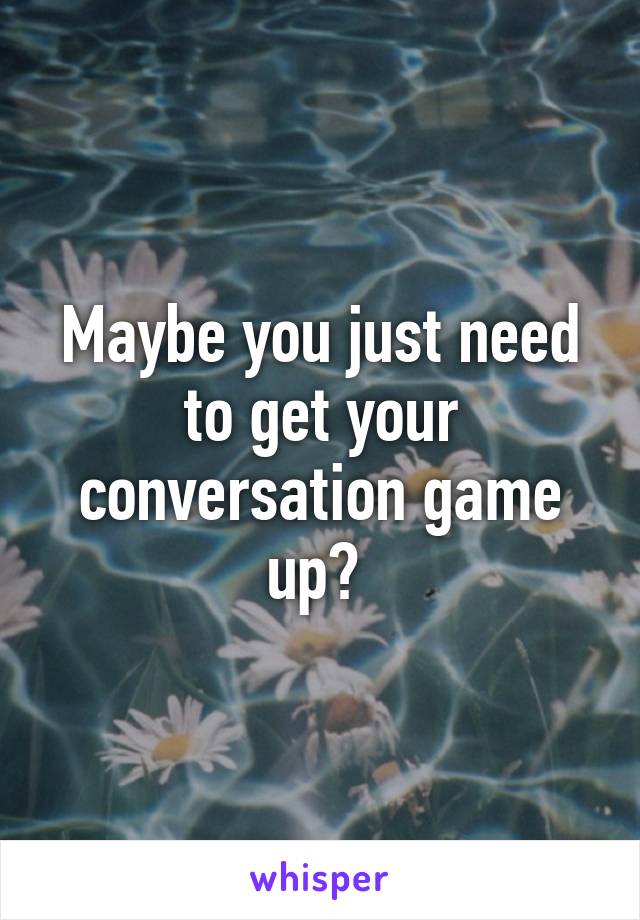 Maybe you just need to get your conversation game up? 