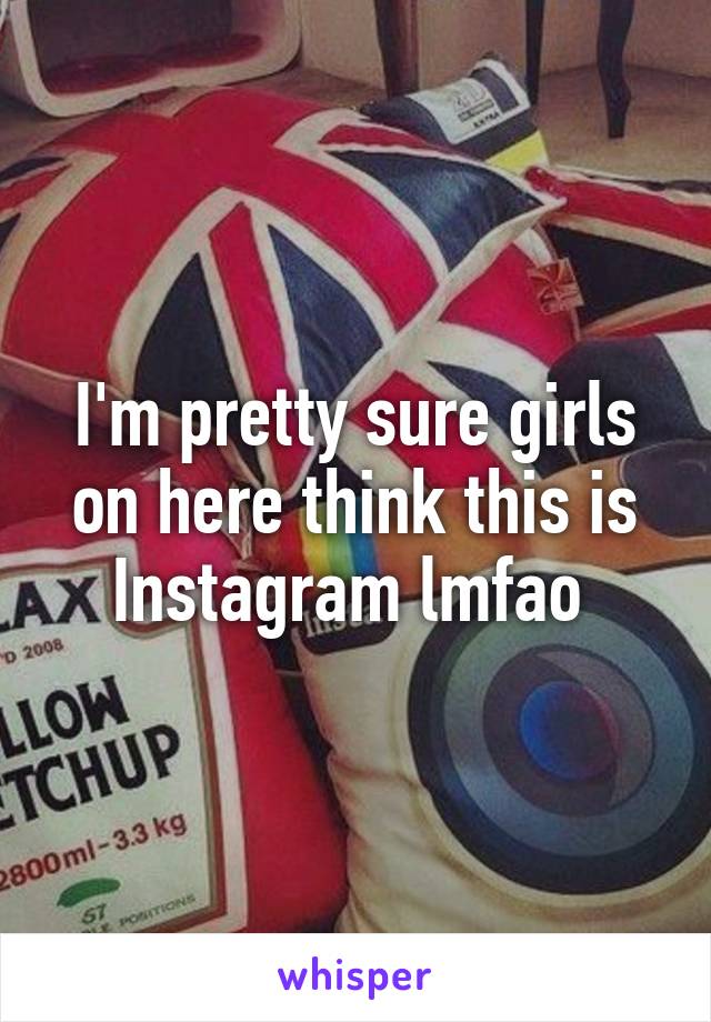 I'm pretty sure girls on here think this is Instagram lmfao 