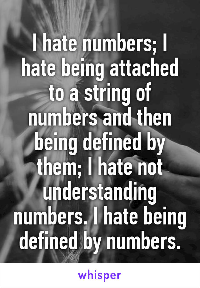 I hate numbers; I hate being attached to a string of numbers and then being defined by them; I hate not understanding numbers. I hate being defined by numbers.