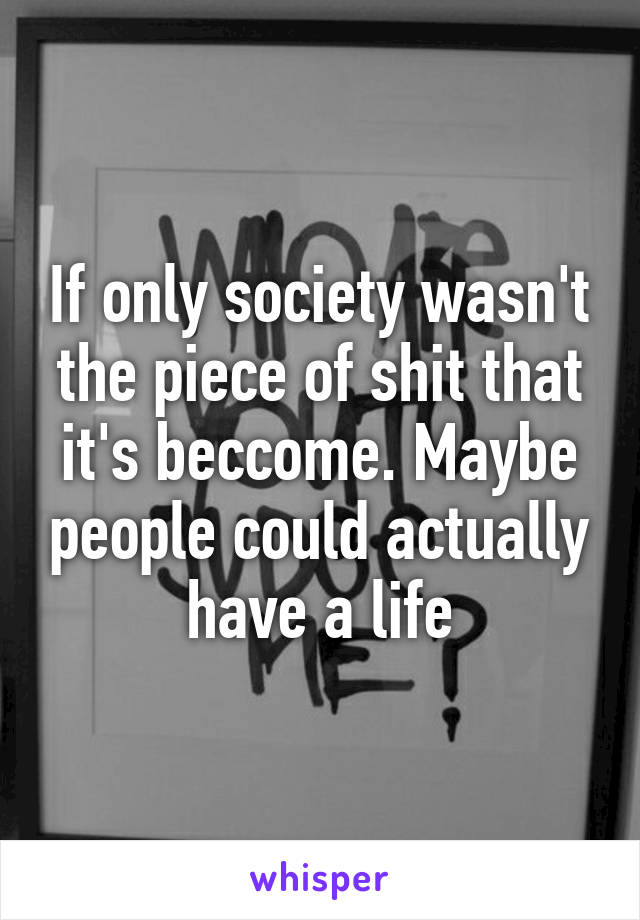 If only society wasn't the piece of shit that it's beccome. Maybe people could actually have a life