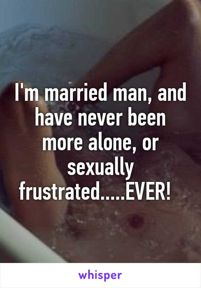 I'm married man, and have never been more alone, or sexually frustrated.....EVER!  