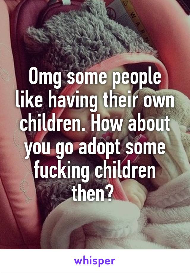 Omg some people like having their own children. How about you go adopt some fucking children then? 