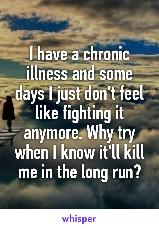 I have a chronic illness and some days I just don't feel like fighting it anymore. Why try when I know it'll kill me in the long run?